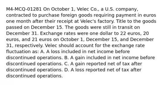 M4-MCQ-01281 On October 1, Velec Co., a U.S. company, contracted to purchase foreign goods requiring payment in euros one month after their receipt at Velec's factory. Title to the goods passed on December 15. The goods were still in transit on December 31. Exchange rates were one dollar to 22 euros, 20 euros, and 21 euros on October 1, December 15, and December 31, respectively. Velec should account for the exchange rate fluctuation as: A. A loss included in net income before discontinued operations. B. A gain included in net income before discontinued operations. C. A gain reported net of tax after discontinued operations. D. A loss reported net of tax after discontinued operations.