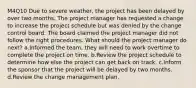 M4Q10 Due to severe weather, the project has been delayed by over two months. The project manager has requested a change to increase the project schedule but was denied by the change control board. The board claimed the project manager did not follow the right procedures. What should the project manager do next? a.Informed the team, they will need to work overtime to complete the project on time. b.Review the project schedule to determine how else the project can get back on track. c.Inform the sponsor that the project will be delayed by two months. d.Review the change management plan.