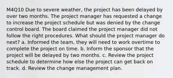 M4Q10 Due to severe weather, the project has been delayed by over two months. The project manager has requested a change to increase the project schedule but was denied by the change control board. The board claimed the project manager did not follow the right procedures. What should the project manager do next? a. Informed the team, they will need to work overtime to complete the project on time. b. Inform the sponsor that the project will be delayed by two months. c. Review the project schedule to determine how else the project can get back on track. d. Review the change management plan.