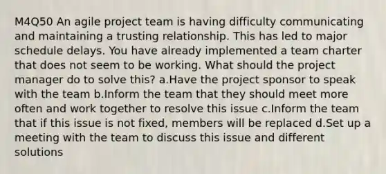 M4Q50 An agile project team is having difficulty communicating and maintaining a trusting relationship. This has led to major schedule delays. You have already implemented a team charter that does not seem to be working. What should the project manager do to solve this? a.Have the project sponsor to speak with the team b.Inform the team that they should meet more often and work together to resolve this issue c.Inform the team that if this issue is not fixed, members will be replaced d.Set up a meeting with the team to discuss this issue and different solutions