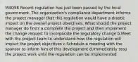 M4Q58 Recent regulation has just been passed by the local government. The organization's compliance department informs the project manager that this regulation would have a drastic impact on the overall project objectives. What should the project manager do first? a.Complete the project and then implement the change request to incorporate the regulatory change b.Meet with the project team to understand how the regulation will impact the project objectives c.Schedule a meeting with the sponsor to inform him of this development d.Immediately stop the project work until the regulation can be implemented