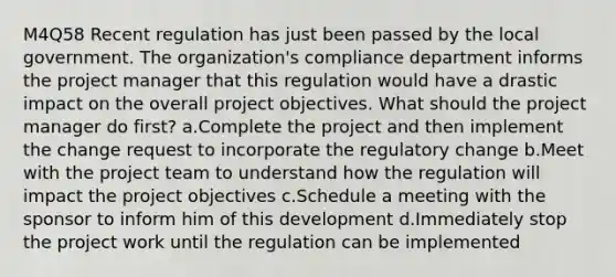 M4Q58 Recent regulation has just been passed by the local government. The organization's compliance department informs the project manager that this regulation would have a drastic impact on the overall project objectives. What should the project manager do first? a.Complete the project and then implement the change request to incorporate the regulatory change b.Meet with the project team to understand how the regulation will impact the project objectives c.Schedule a meeting with the sponsor to inform him of this development d.Immediately stop the project work until the regulation can be implemented