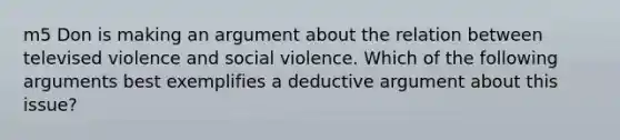 m5 Don is making an argument about the relation between televised violence and social violence. Which of the following arguments best exemplifies a deductive argument about this issue?