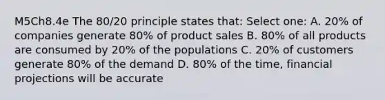 M5Ch8.4e The 80/20 principle states that: Select one: A. 20% of companies generate 80% of product sales B. 80% of all products are consumed by 20% of the populations C. 20% of customers generate 80% of the demand D. 80% of the time, financial projections will be accurate