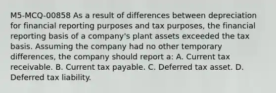 M5-MCQ-00858 As a result of differences between depreciation for financial reporting purposes and tax purposes, the financial reporting basis of a company's plant assets exceeded the tax basis. Assuming the company had no other temporary differences, the company should report a: A. Current tax receivable. B. Current tax payable. C. Deferred tax asset. D. Deferred tax liability.