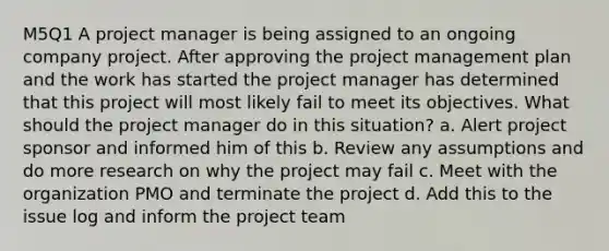 M5Q1 A project manager is being assigned to an ongoing company project. After approving the project management plan and the work has started the project manager has determined that this project will most likely fail to meet its objectives. What should the project manager do in this situation? a. Alert project sponsor and informed him of this b. Review any assumptions and do more research on why the project may fail c. Meet with the organization PMO and terminate the project d. Add this to the issue log and inform the project team