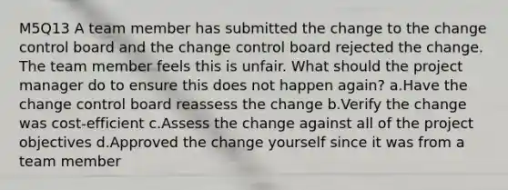 M5Q13 A team member has submitted the change to the change control board and the change control board rejected the change. The team member feels this is unfair. What should the project manager do to ensure this does not happen again? a.Have the change control board reassess the change b.Verify the change was cost-efficient c.Assess the change against all of the project objectives d.Approved the change yourself since it was from a team member