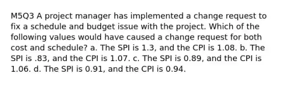 M5Q3 A project manager has implemented a change request to fix a schedule and budget issue with the project. Which of the following values would have caused a change request for both cost and schedule? a. The SPI is 1.3, and the CPI is 1.08. b. The SPI is .83, and the CPI is 1.07. c. The SPI is 0.89, and the CPI is 1.06. d. The SPI is 0.91, and the CPI is 0.94.