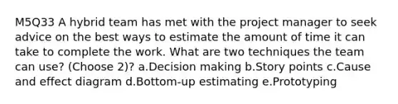 M5Q33 A hybrid team has met with the project manager to seek advice on the best ways to estimate the amount of time it can take to complete the work. What are two techniques the team can use? (Choose 2)? a.Decision making b.Story points c.Cause and effect diagram d.Bottom-up estimating e.Prototyping