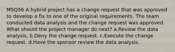 M5Q56 A hybrid project has a change request that was approved to develop a fix to one of the original requirements. The team conducted data analysis and the change request was approved. What should the project manager do next? a.Review the data analysis. b.Deny the change request. c.Execute the change request. d.Have the sponsor review the data analysis.