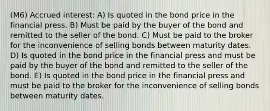 (M6) Accrued interest: A) Is quoted in the bond price in the financial press. B) Must be paid by the buyer of the bond and remitted to the seller of the bond. C) Must be paid to the broker for the inconvenience of selling bonds between maturity dates. D) Is quoted in the bond price in the financial press and must be paid by the buyer of the bond and remitted to the seller of the bond. E) Is quoted in the bond price in the financial press and must be paid to the broker for the inconvenience of selling bonds between maturity dates.