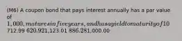 (M6) A coupon bond that pays interest annually has a par value of 1,000, matures in five years, and has a yield to maturity of 10%. The intrinsic value of the bond today will be _____ if the coupon rate is 7%.712.99 620.921,123.01 886.281,000.00