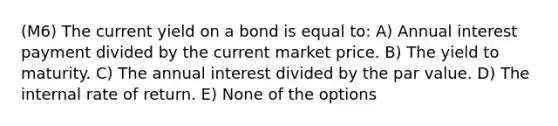 (M6) The current yield on a bond is equal to: A) Annual interest payment divided by the current market price. B) The yield to maturity. C) The annual interest divided by the par value. D) The internal rate of return. E) None of the options