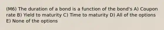 (M6) The duration of a bond is a function of the bond's A) Coupon rate B) Yield to maturity C) Time to maturity D) All of the options E) None of the options