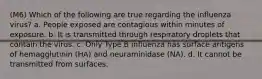 (M6) Which of the following are true regarding the influenza virus? a. People exposed are contagious within minutes of exposure. b. It is transmitted through respiratory droplets that contain the virus. c. Only Type B influenza has surface antigens of hemagglutinin (HA) and neuraminidase (NA). d. It cannot be transmitted from surfaces.