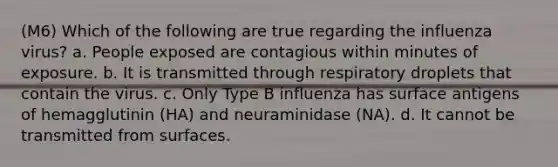 (M6) Which of the following are true regarding the influenza virus? a. People exposed are contagious within minutes of exposure. b. It is transmitted through respiratory droplets that contain the virus. c. Only Type B influenza has surface antigens of hemagglutinin (HA) and neuraminidase (NA). d. It cannot be transmitted from surfaces.