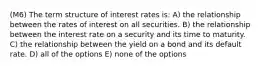 (M6) The term structure of interest rates is: A) the relationship between the rates of interest on all securities. B) the relationship between the interest rate on a security and its time to maturity. C) the relationship between the yield on a bond and its default rate. D) all of the options E) none of the options