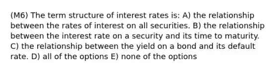 (M6) The term structure of interest rates is: A) the relationship between the rates of interest on all securities. B) the relationship between the interest rate on a security and its time to maturity. C) the relationship between the yield on a bond and its default rate. D) all of the options E) none of the options