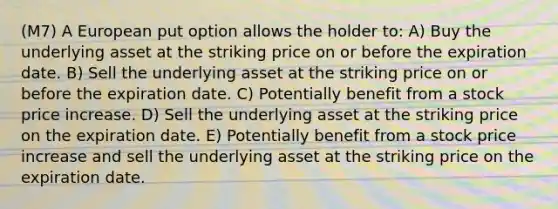 (M7) A European put option allows the holder to: A) Buy the underlying asset at the striking price on or before the expiration date. B) Sell the underlying asset at the striking price on or before the expiration date. C) Potentially benefit from a stock price increase. D) Sell the underlying asset at the striking price on the expiration date. E) Potentially benefit from a stock price increase and sell the underlying asset at the striking price on the expiration date.