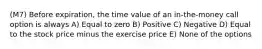 (M7) Before expiration, the time value of an in-the-money call option is always A) Equal to zero B) Positive C) Negative D) Equal to the stock price minus the exercise price E) None of the options