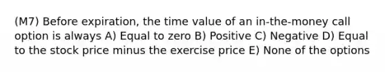 (M7) Before expiration, the time value of an in-the-money call option is always A) Equal to zero B) Positive C) Negative D) Equal to the stock price minus the exercise price E) None of the options