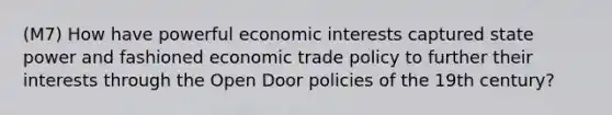 (M7) How have powerful economic interests captured state power and fashioned economic trade policy to further their interests through the Open Door policies of the 19th century?