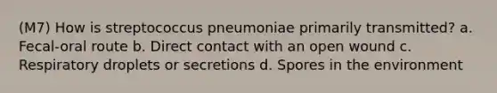 (M7) How is streptococcus pneumoniae primarily transmitted? a. Fecal-oral route b. Direct contact with an open wound c. Respiratory droplets or secretions d. Spores in the environment