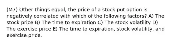 (M7) Other things equal, the price of a stock put option is negatively correlated with which of the following factors? A) The stock price B) The time to expiration C) The stock volatility D) The exercise price E) The time to expiration, stock volatility, and exercise price.