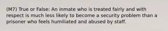 (M7) True or False: An inmate who is treated fairly and with respect is much less likely to become a security problem than a prisoner who feels humiliated and abused by staff.