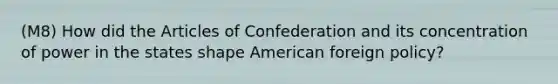 (M8) How did the Articles of Confederation and its concentration of power in the states shape American foreign policy?