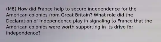 (M8) How did France help to secure independence for the American colonies from Great Britain? What role did the Declaration of Independence play in signaling to France that the American colonies were worth supporting in its drive for independence?