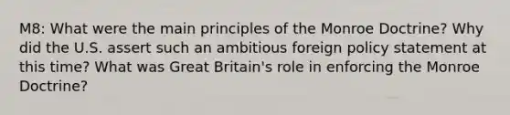 M8: What were the main principles of the Monroe Doctrine? Why did the U.S. assert such an ambitious foreign policy statement at this time? What was Great Britain's role in enforcing the Monroe Doctrine?