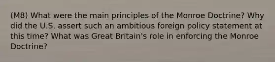 (M8) What were the main principles of the Monroe Doctrine? Why did the U.S. assert such an ambitious foreign policy statement at this time? What was Great Britain's role in enforcing the Monroe Doctrine?