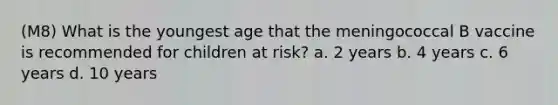 (M8) What is the youngest age that the meningococcal B vaccine is recommended for children at risk? a. 2 years b. 4 years c. 6 years d. 10 years