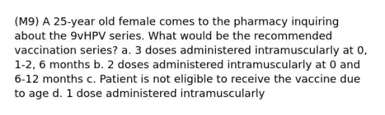 (M9) A 25-year old female comes to the pharmacy inquiring about the 9vHPV series. What would be the recommended vaccination series? a. 3 doses administered intramuscularly at 0, 1-2, 6 months b. 2 doses administered intramuscularly at 0 and 6-12 months c. Patient is not eligible to receive the vaccine due to age d. 1 dose administered intramuscularly