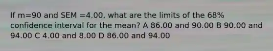 If m=90 and SEM =4.00, what are the limits of the 68% confidence interval for the mean? A 86.00 and 90.00 B 90.00 and 94.00 C 4.00 and 8.00 D 86.00 and 94.00