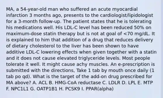 MA, a 54-year-old man who suffered an acute myocardial infarction 3 months ago, presents to the cardiologist/lipidologist for a 3-month follow-up. The patient states that he is tolerating his medications well. His LDL-C level has been reduced 50% on maximum-dose statin therapy but is not at goal of <70 mg/dL. It is explained to him that addition of a drug that reduces delivery of dietary cholesterol to the liver has been shown to have additive LDL-C lowering effects when given together with a statin and it does not cause elevated triglyceride levels. Most people tolerate it well. It might cause achy muscles. An e-prescription is submitted with the directions, Take 1 tab by mouth once daily (1 tab po qd). What is the target of the add-on drug prescribed for MA above? A. ACL B. HMG-CoA reductase C. LDLR D. LPL E. MTP F. NPC1L1 G. OATP1B1 H. PCSK9 I. PPAR(alpha)