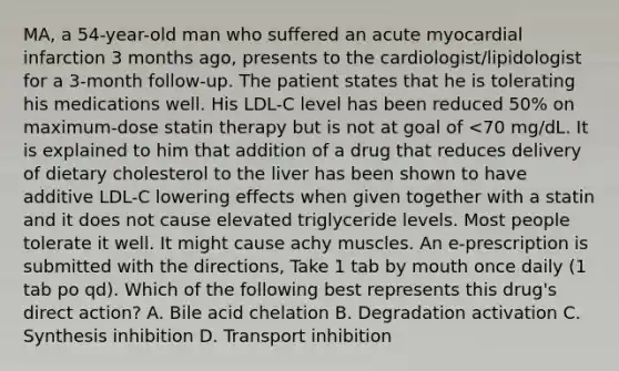 MA, a 54-year-old man who suffered an acute myocardial infarction 3 months ago, presents to the cardiologist/lipidologist for a 3-month follow-up. The patient states that he is tolerating his medications well. His LDL-C level has been reduced 50% on maximum-dose statin therapy but is not at goal of <70 mg/dL. It is explained to him that addition of a drug that reduces delivery of dietary cholesterol to the liver has been shown to have additive LDL-C lowering effects when given together with a statin and it does not cause elevated triglyceride levels. Most people tolerate it well. It might cause achy muscles. An e-prescription is submitted with the directions, Take 1 tab by mouth once daily (1 tab po qd). Which of the following best represents this drug's direct action? A. Bile acid chelation B. Degradation activation C. Synthesis inhibition D. Transport inhibition