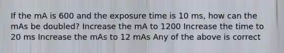 If the mA is 600 and the exposure time is 10 ms, how can the mAs be doubled? Increase the mA to 1200 Increase the time to 20 ms Increase the mAs to 12 mAs Any of the above is correct