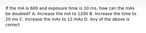 If the mA is 600 and exposure time is 10 ms, how can the mAs be doubled? A. Increase the mA to 1200 B. Increase the time to 20 ms C. Increase the mAs to 12 mAs D. Any of the above is correct