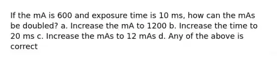 If the mA is 600 and exposure time is 10 ms, how can the mAs be doubled? a. Increase the mA to 1200 b. Increase the time to 20 ms c. Increase the mAs to 12 mAs d. Any of the above is correct