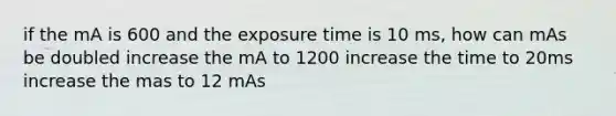 if the mA is 600 and the exposure time is 10 ms, how can mAs be doubled increase the mA to 1200 increase the time to 20ms increase the mas to 12 mAs