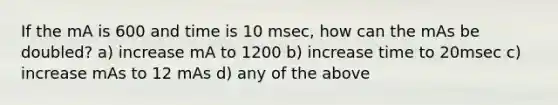 If the mA is 600 and time is 10 msec, how can the mAs be doubled? a) increase mA to 1200 b) increase time to 20msec c) increase mAs to 12 mAs d) any of the above