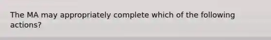 The MA may appropriately complete which of the following actions?