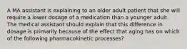 A MA assistant is explaining to an older adult patient that she will require a lower dosage of a medication than a younger adult. The medical assistant should explain that this difference in dosage is primarily because of the effect that aging has on which of the following pharmacokinetic processes?