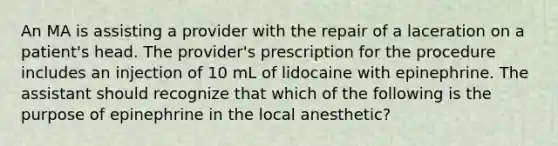 An MA is assisting a provider with the repair of a laceration on a patient's head. The provider's prescription for the procedure includes an injection of 10 mL of lidocaine with epinephrine. The assistant should recognize that which of the following is the purpose of epinephrine in the local anesthetic?