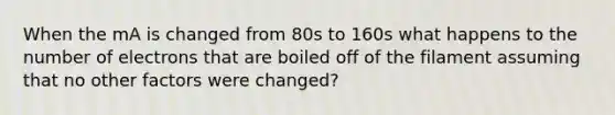 When the mA is changed from 80s to 160s what happens to the number of electrons that are boiled off of the filament assuming that no other factors were changed?