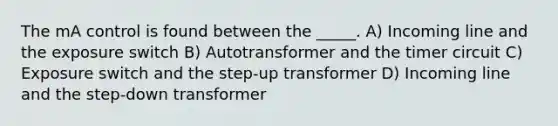 The mA control is found between the _____. A) Incoming line and the exposure switch B) Autotransformer and the timer circuit C) Exposure switch and the step-up transformer D) Incoming line and the step-down transformer