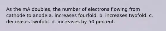 As the mA doubles, the number of electrons flowing from cathode to anode a. increases fourfold. b. increases twofold. c. decreases twofold. d. increases by 50 percent.