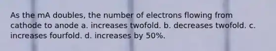 As the mA doubles, the number of electrons flowing from cathode to anode a. increases twofold. b. decreases twofold. c. increases fourfold. d. increases by 50%.